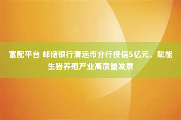 富配平台 邮储银行清远市分行授信5亿元，赋能生猪养殖产业高质量发展