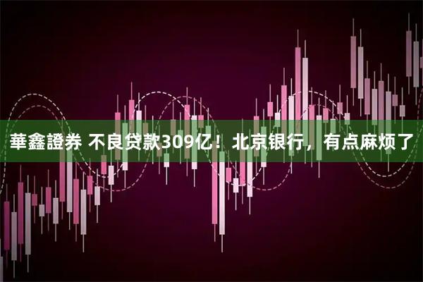華鑫證券 不良贷款309亿！北京银行，有点麻烦了